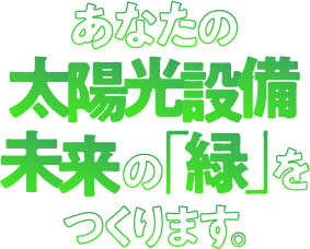 あなたの太陽光設備 未来の「緑」をつくります。